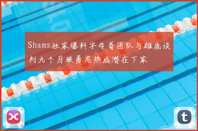 Shams独家爆料字母哥团队与雄鹿谈判九个月狼勇尼热成潜在下家