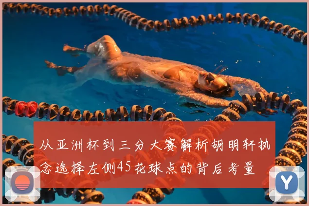 从亚洲杯到三分大赛解析胡明轩执念选择左侧45花球点的背后考量