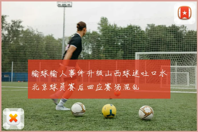 输球输人事件升级山西球迷吐口水北京球员赛后回应赛场混乱