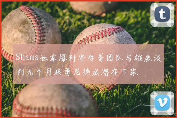 Shams独家爆料字母哥团队与雄鹿谈判九个月狼勇尼热成潜在下家