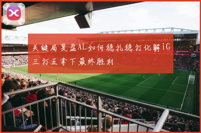 关键局复盘AL如何稳扎稳打化解iG三打五拿下最终胜利