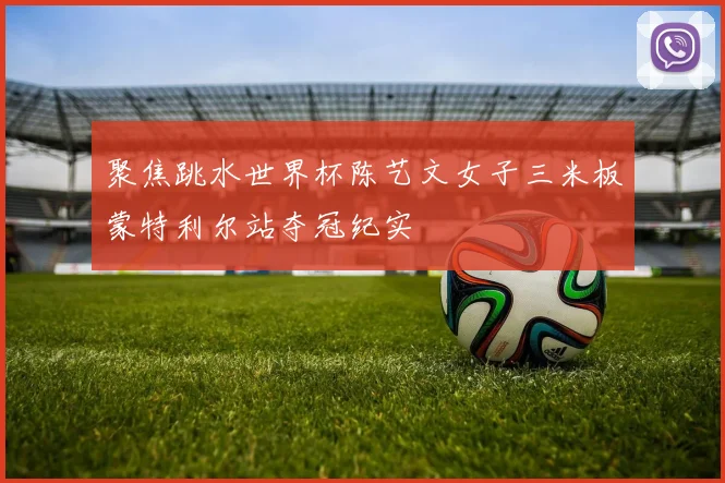 聚焦跳水世界杯陈艺文女子三米板蒙特利尔站夺冠纪实