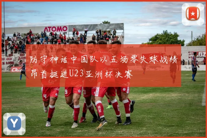 防守神话中国队以五场零失球战绩昂首挺进U23亚洲杯决赛