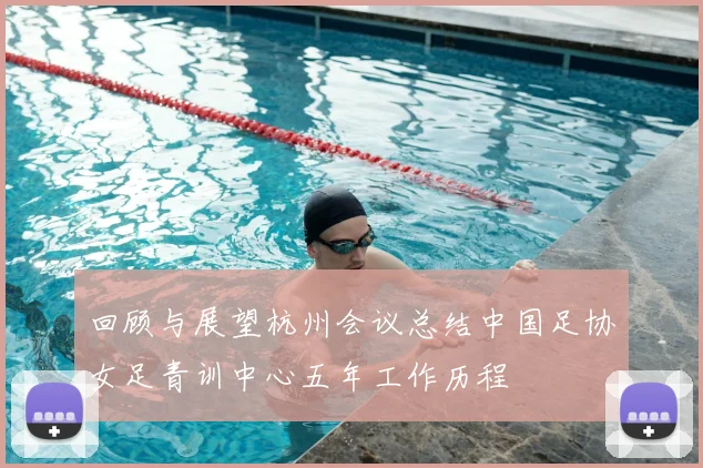 回顾与展望杭州会议总结中国足协女足青训中心五年工作历程