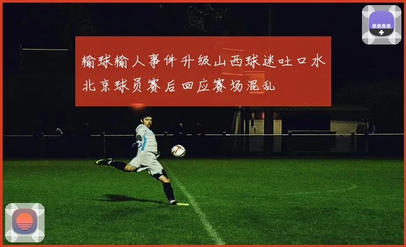 输球输人事件升级山西球迷吐口水北京球员赛后回应赛场混乱