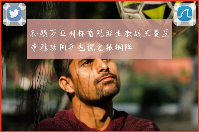 孙颖莎亚洲杯首冠诞生激战王曼昱夺冠助国乒包揽金银铜牌