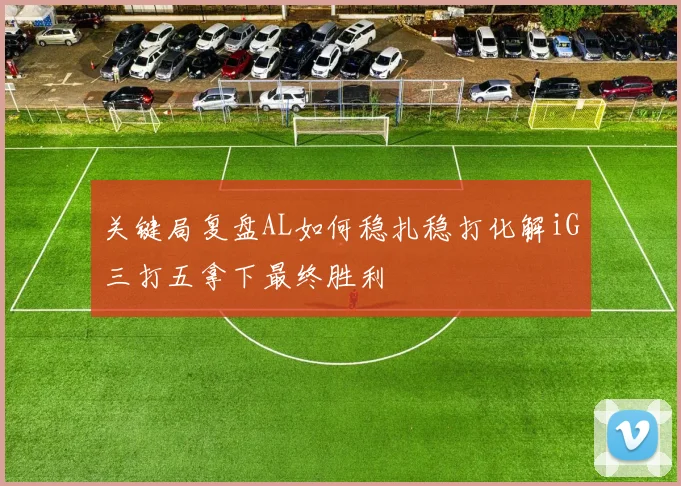 关键局复盘AL如何稳扎稳打化解iG三打五拿下最终胜利