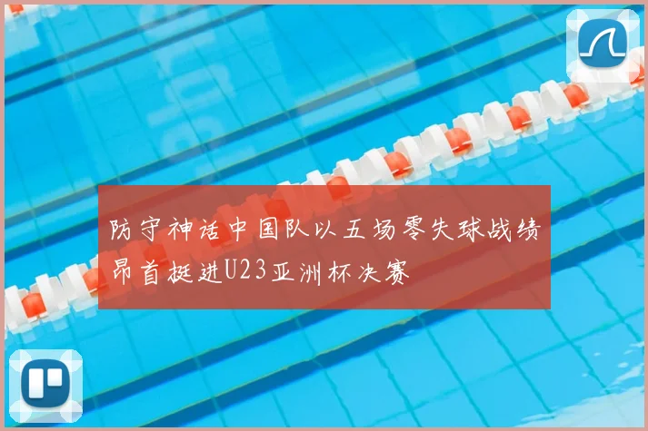 防守神话中国队以五场零失球战绩昂首挺进U23亚洲杯决赛