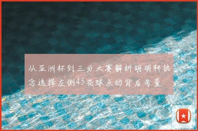 从亚洲杯到三分大赛解析胡明轩执念选择左侧45花球点的背后考量