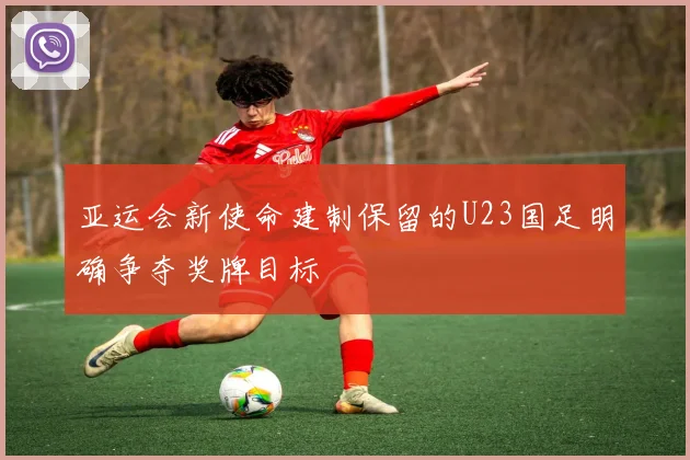 亚运会新使命建制保留的U23国足明确争夺奖牌目标