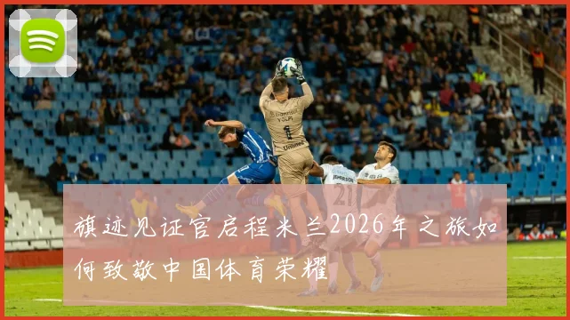 旗迹见证官启程米兰2026年之旅如何致敬中国体育荣耀