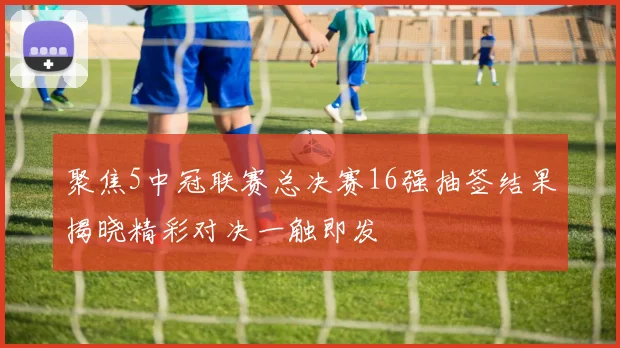 聚焦5中冠联赛总决赛16强抽签结果揭晓精彩对决一触即发