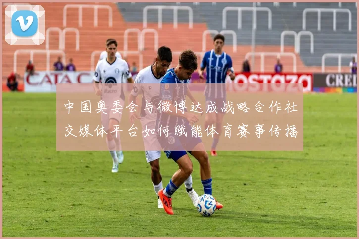 中国奥委会与微博达成战略合作社交媒体平台如何赋能体育赛事传播