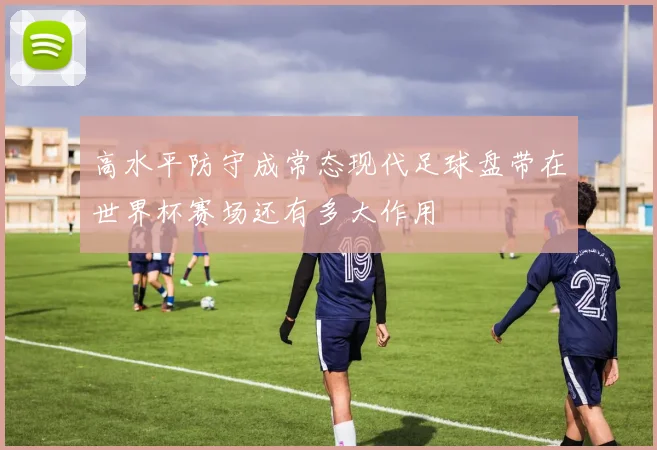 高水平防守成常态现代足球盘带在世界杯赛场还有多大作用