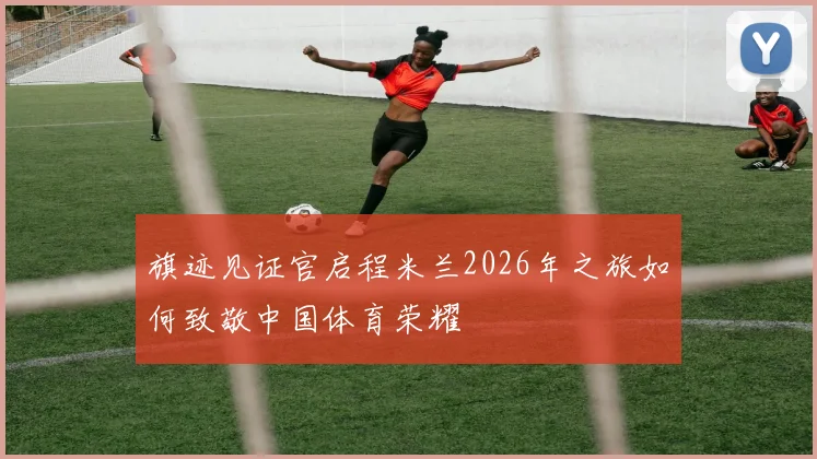 旗迹见证官启程米兰2026年之旅如何致敬中国体育荣耀