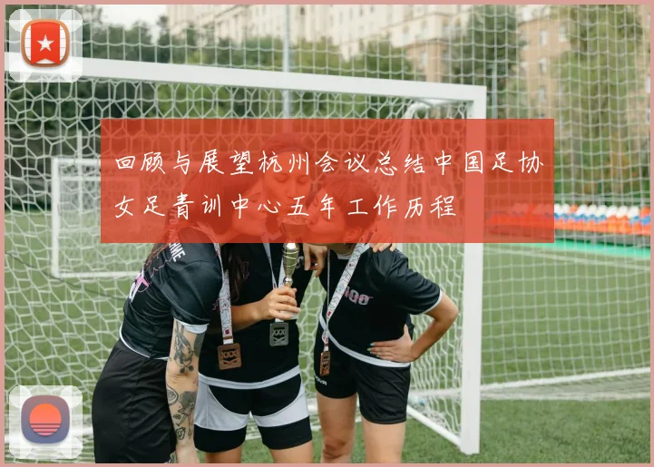 回顾与展望杭州会议总结中国足协女足青训中心五年工作历程