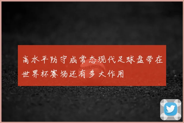 高水平防守成常态现代足球盘带在世界杯赛场还有多大作用