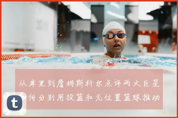 从库里到詹姆斯科尔点评两大巨星如何分别用投篮和无位置篮球推动NBA变革